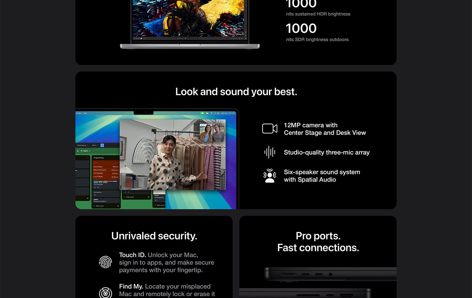 1000 nits sustained HDR brightness 100 nits SDR brightness outdoors Look and sound your best. 12MP camera with Center Stage and Desk View. Studio-quality three-mic array. Six-speaker sound system with Spatial Audio. Unrivaled security. Touch ID. Unlock your Mac, sign in to apps, and make secure payments through your fingertip. Find My. Locate your misplaced Mac and remotely lock or erase if if needed. Pro ports. Fast connections